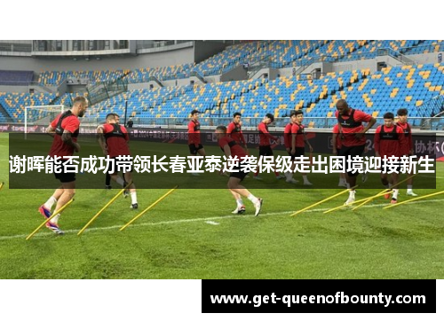 谢晖能否成功带领长春亚泰逆袭保级走出困境迎接新生