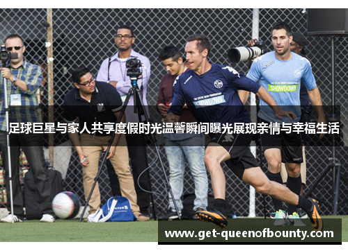 足球巨星与家人共享度假时光温馨瞬间曝光展现亲情与幸福生活
