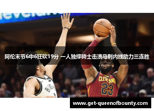 阿伦末节6中6狂砍19分 一人独撑骑士击溃马刺内线助力三连胜