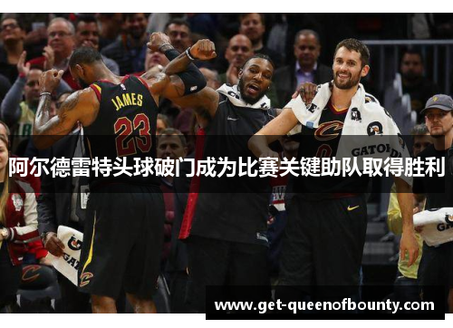 阿尔德雷特头球破门成为比赛关键助队取得胜利