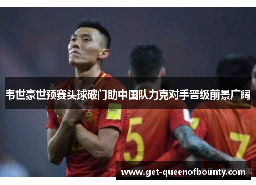 韦世豪世预赛头球破门助中国队力克对手晋级前景广阔